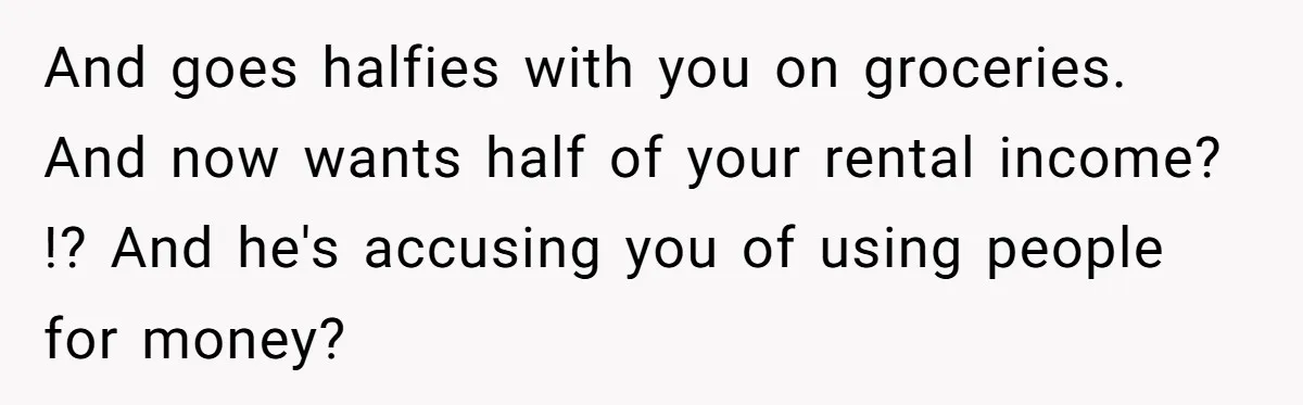And goes halfies with you on groceries. And now wants half of your rental income? !? And he's accusing you of using people for money?