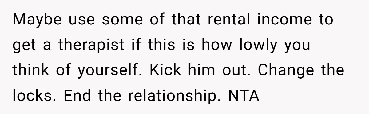 Maybe use some of that rental income to get a therapist if this is how lowly you think of yourself. Kick him out. Change the locks. End the relationship. NTA