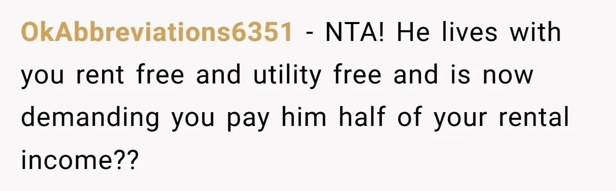 OkAbbreviations6351 − NTA! He lives with you rent free and utility free and is now demanding you pay him half of your rental income??