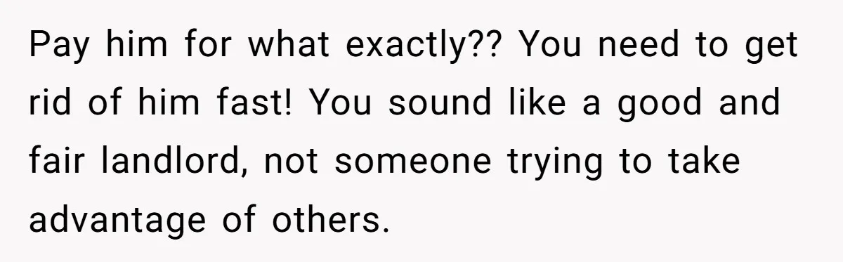 Pay him for what exactly?? You need to get rid of him fast! You sound like a good and fair landlord, not someone trying to take advantage of others.