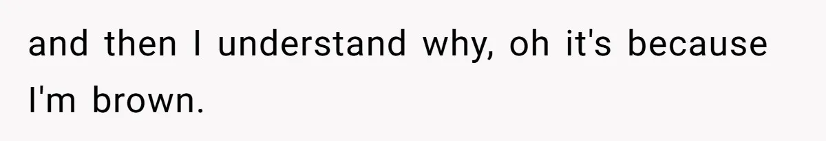 and then I understand why, oh it's because I'm brown.