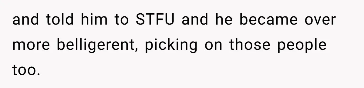 and told him to STFU and he became over more belligerent, picking on those people too.