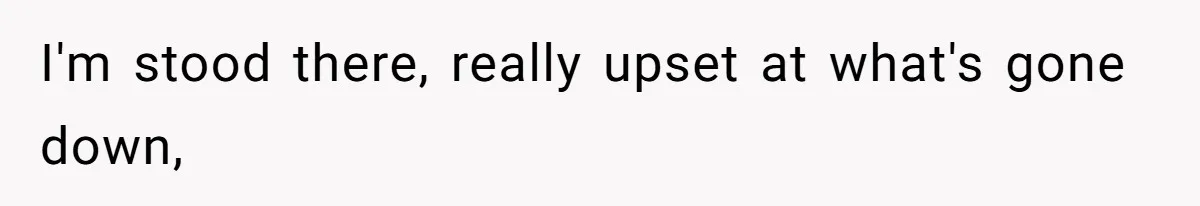 I'm stood there, really upset at what's gone down,