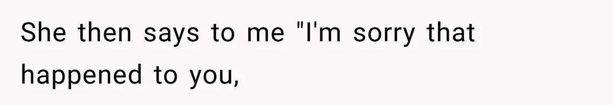 She then says to me "I'm sorry that happened to you,