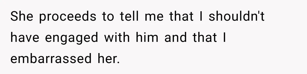 She proceeds to tell me that I shouldn't have engaged with him and that I embarrassed her.