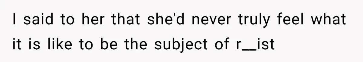 I said to her that she'd never truly feel what it is like to be the subject of r__ist