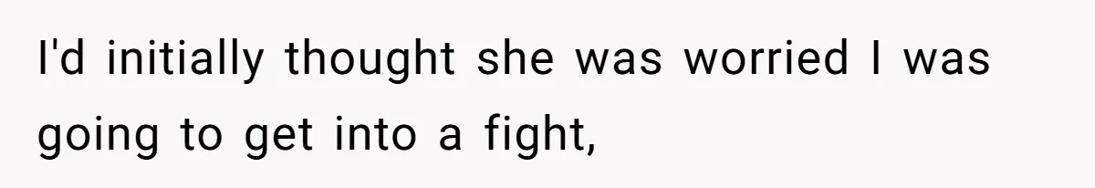 I'd initially thought she was worried I was going to get into a fight,