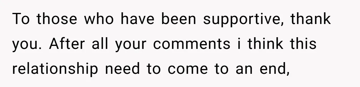 To those who have been supportive, thank you. After all your comments i think this relationship need to come to an end,