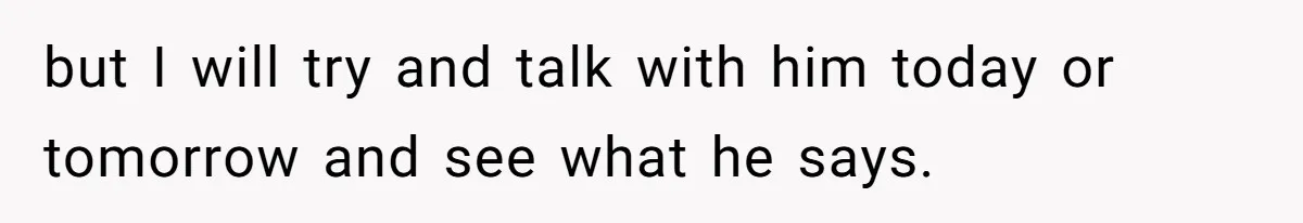 but I will try and talk with him today or tomorrow and see what he says.