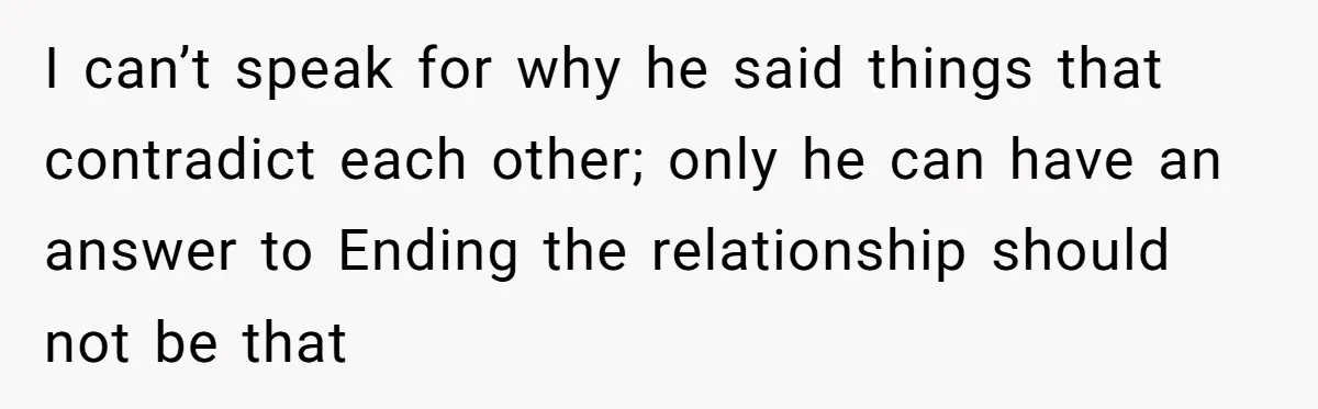 I can’t speak for why he said things that contradict each other; only he can have an answer to Ending the relationship should not be that