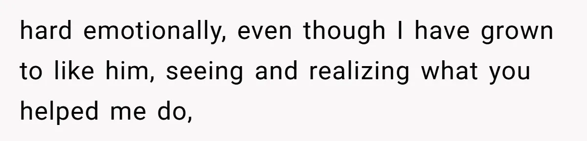 hard emotionally, even though I have grown to like him, seeing and realizing what you helped me do,