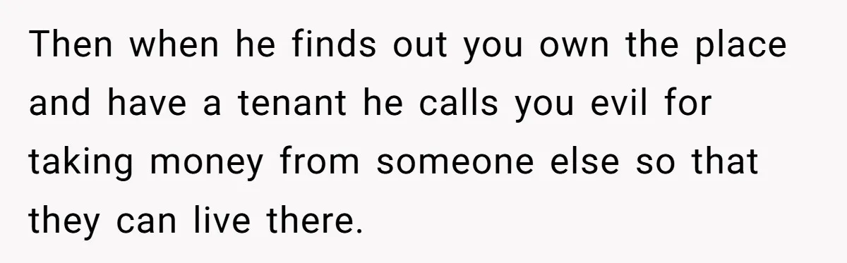 Then when he finds out you own the place and have a tenant he calls you evil for taking money from someone else so that they can live there.