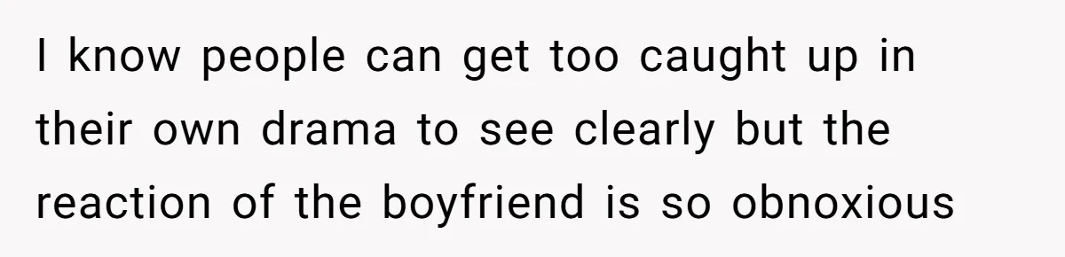 I know people can get too caught up in their own drama to see clearly but the reaction of the boyfriend is so obnoxious