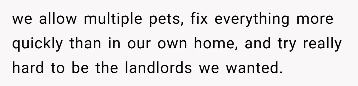 we allow multiple pets, fix everything more quickly than in our own home, and try really hard to be the landlords we wanted.