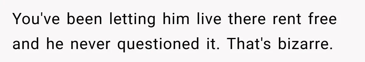 You've been letting him live there rent free and he never questioned it. That's bizarre.