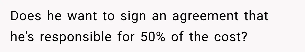 Does he want to sign an agreement that he's responsible for 50% of the cost?