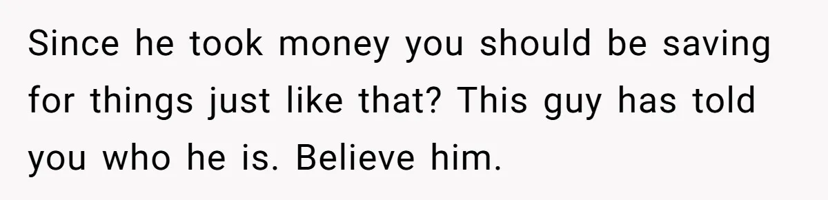 Since he took money you should be saving for things just like that? This guy has told you who he is. Believe him.