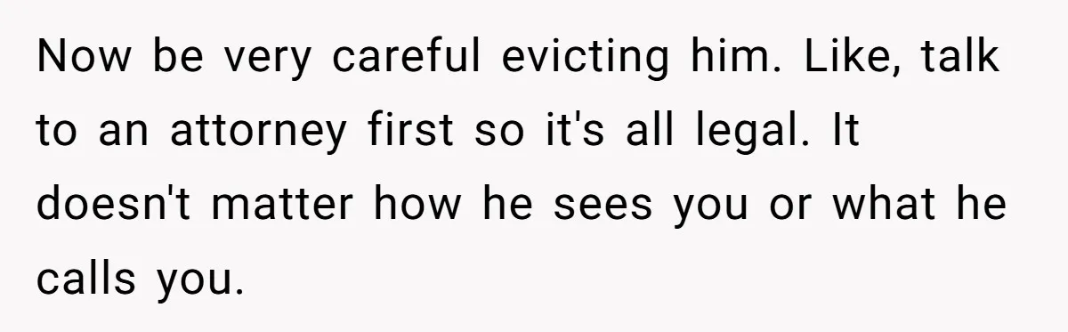 Now be very careful evicting him. Like, talk to an attorney first so it's all legal. It doesn't matter how he sees you or what he calls you.