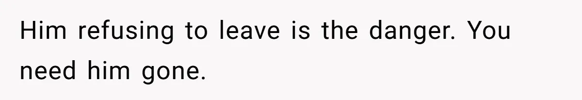 Him refusing to leave is the danger. You need him gone.