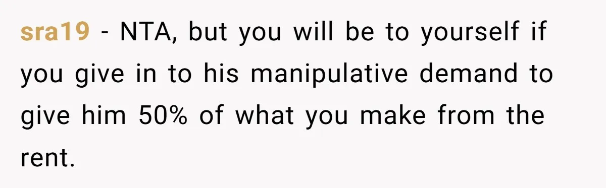 sra19 − NTA, but you will be to yourself if you give in to his manipulative demand to give him 50% of what you make from the rent.