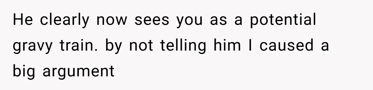 He clearly now sees you as a potential gravy train. by not telling him I caused a big argument