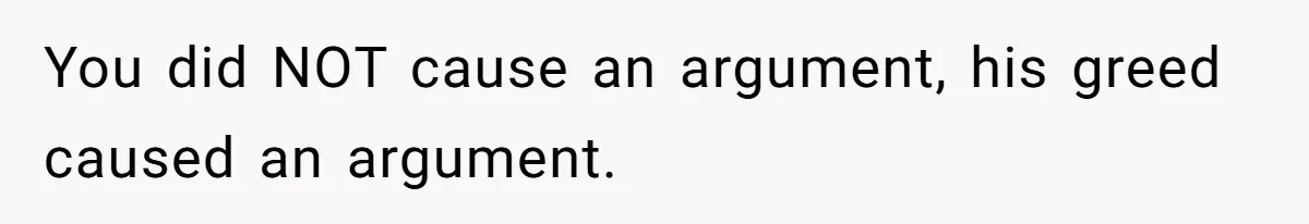 You did NOT cause an argument, his greed caused an argument.