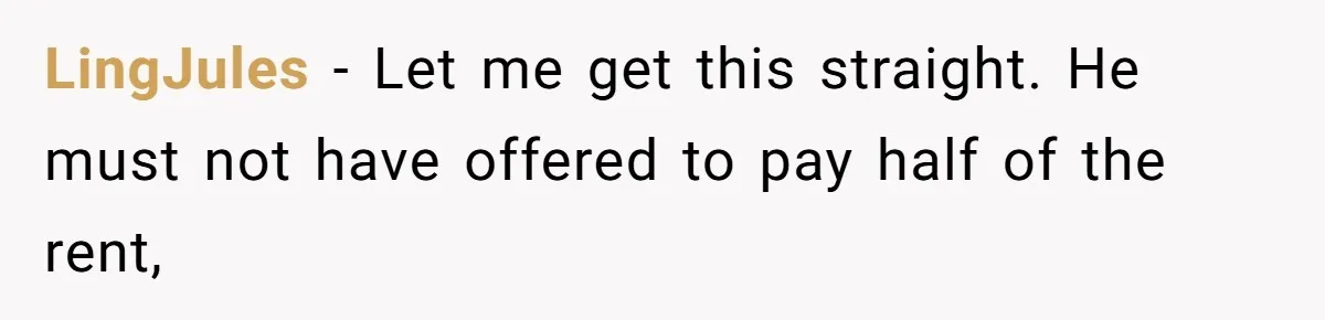 LingJules − Let me get this straight. He must not have offered to pay half of the rent,