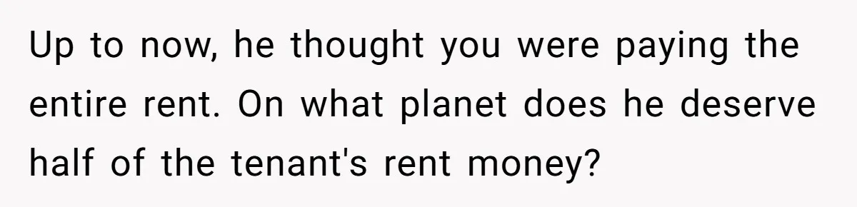Up to now, he thought you were paying the entire rent. On what planet does he deserve half of the tenant's rent money?