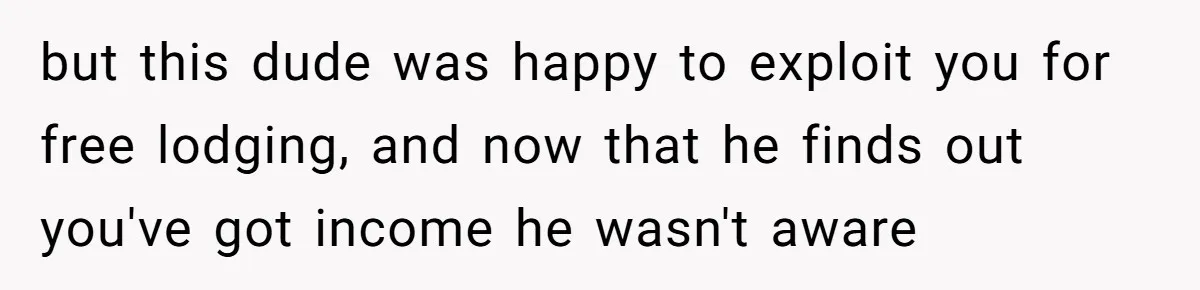 but this dude was happy to exploit you for free lodging, and now that he finds out you've got income he wasn't aware