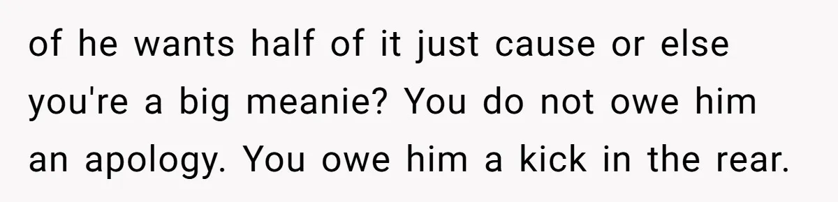 of he wants half of it just cause or else you're a big meanie? You do not owe him an apology. You owe him a kick in the rear.