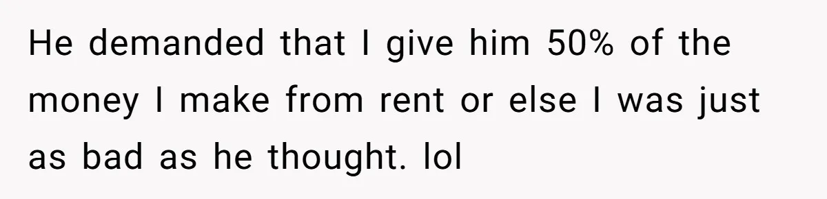 He demanded that I give him 50% of the money I make from rent or else I was just as bad as he thought. lol