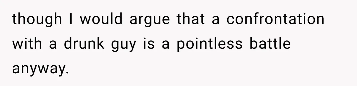 though I would argue that a confrontation with a drunk guy is a pointless battle anyway.