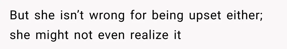 But she isn’t wrong for being upset either; she might not even realize it