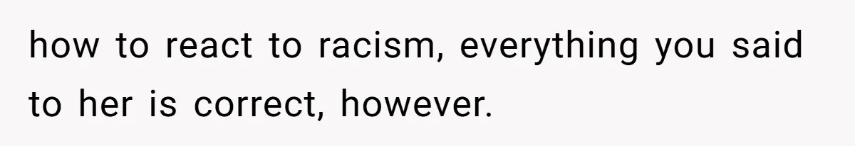 how to react to racism, everything you said to her is correct, however.
