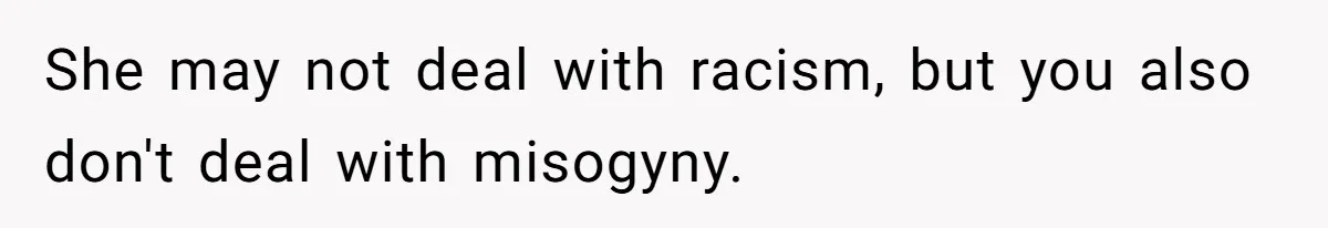 She may not deal with racism, but you also don't deal with misogyny.