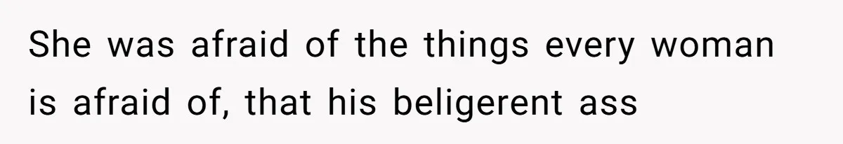 She was afraid of the things every woman is afraid of, that his beligerent ass