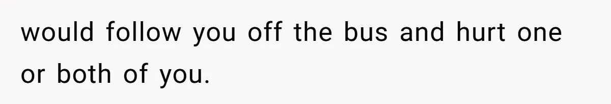 would follow you off the bus and hurt one or both of you.