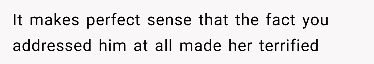 It makes perfect sense that the fact you addressed him at all made her terrified