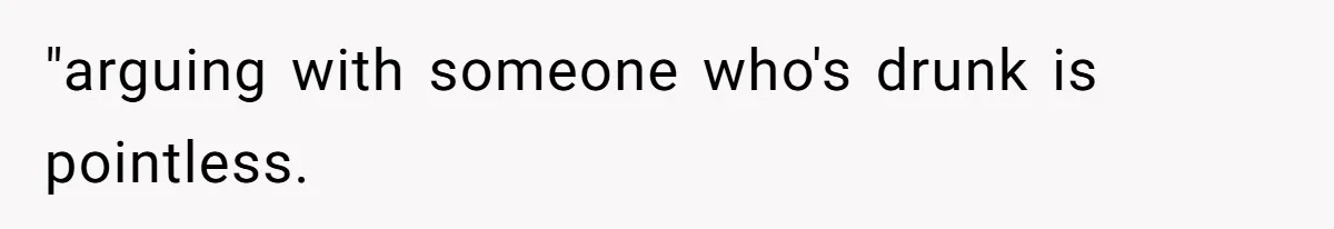 "arguing with someone who's drunk is pointless.