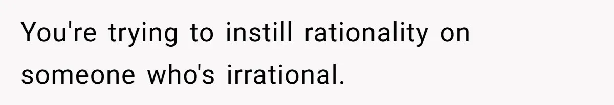 You're trying to instill rationality on someone who's irrational.