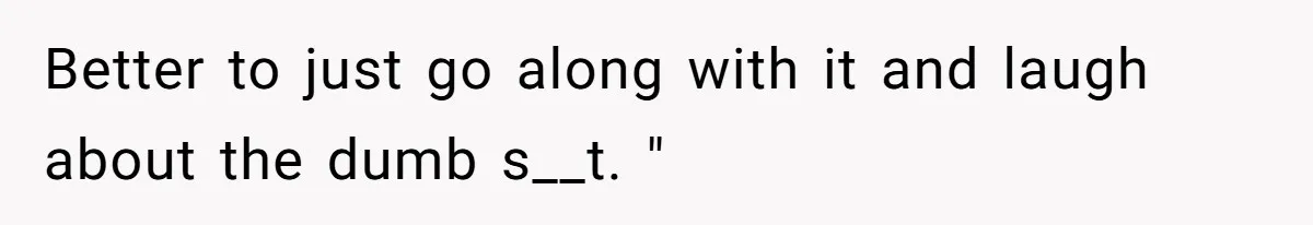 Better to just go along with it and laugh about the dumb s__t. "