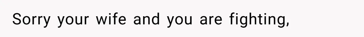 Sorry your wife and you are fighting,