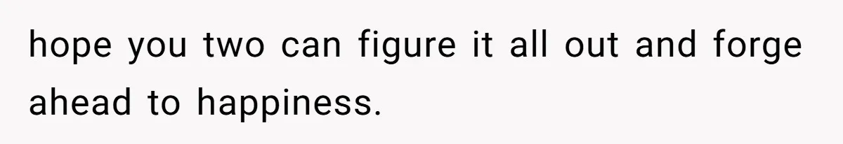hope you two can figure it all out and forge ahead to happiness.
