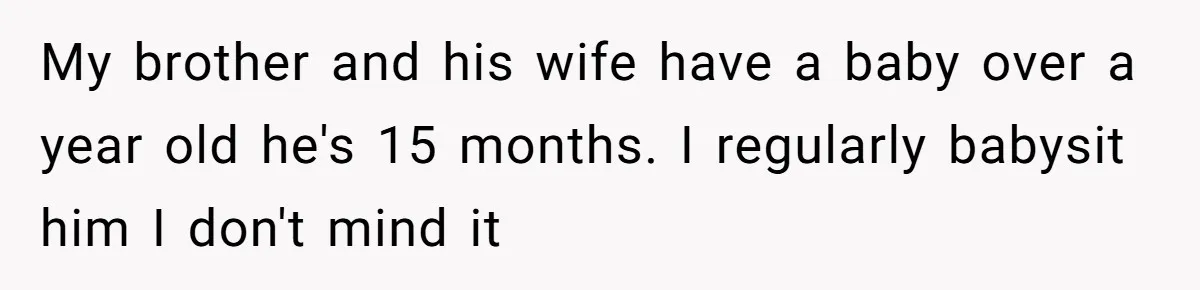 My brother and his wife have a baby over a year old he's 15 months. I regularly babysit him I don't mind it