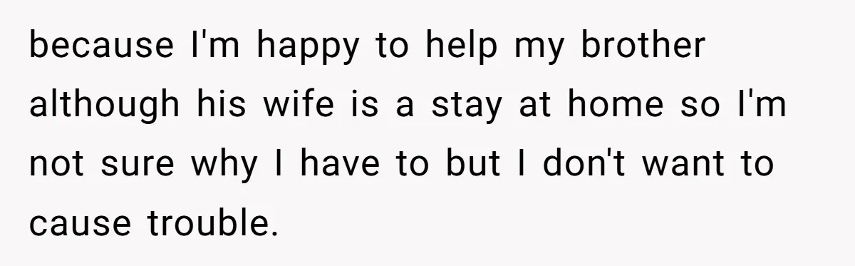because I'm happy to help my brother although his wife is a stay at home so I'm not sure why I have to but I don't want to cause trouble.
