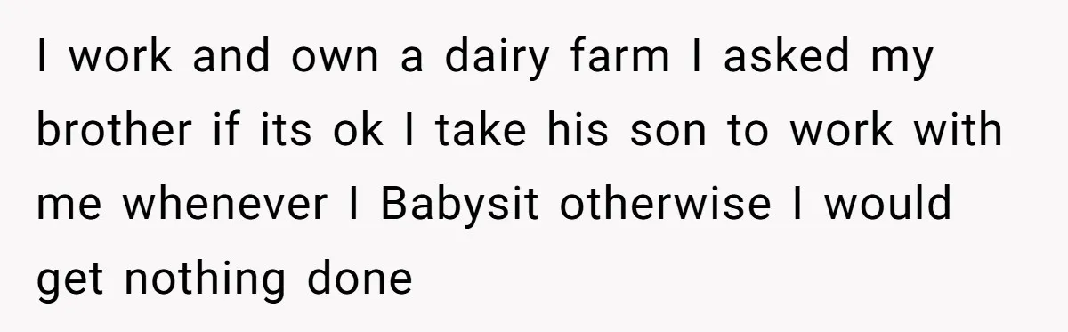 I work and own a dairy farm I asked my brother if its ok I take his son to work with me whenever I Babysit otherwise I would get nothing...