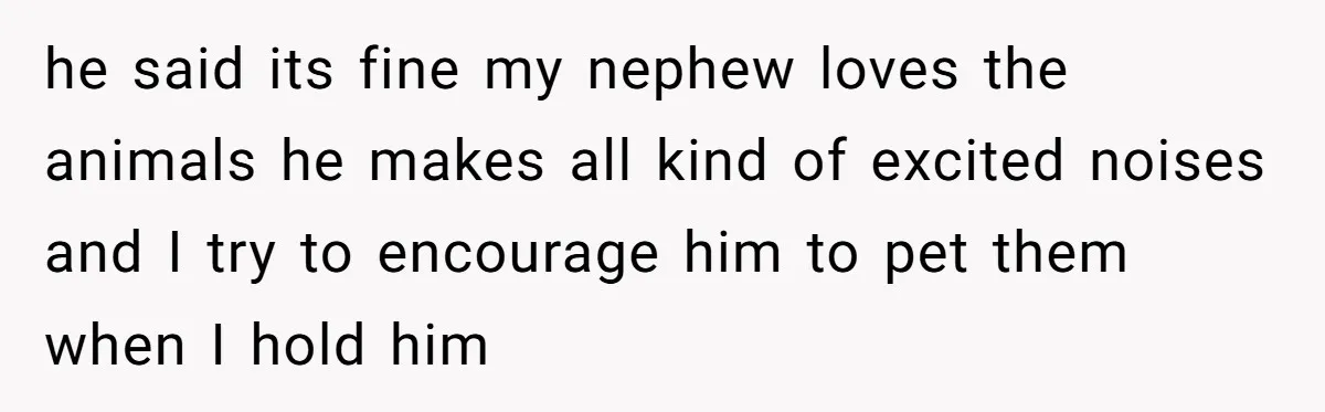 he said its fine my nephew loves the animals he makes all kind of excited noises and I try to encourage him to pet them when I hold him