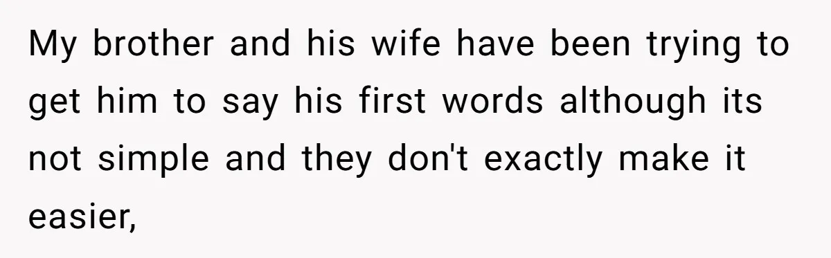 My brother and his wife have been trying to get him to say his first words although its not simple and they don't exactly make it easier,
