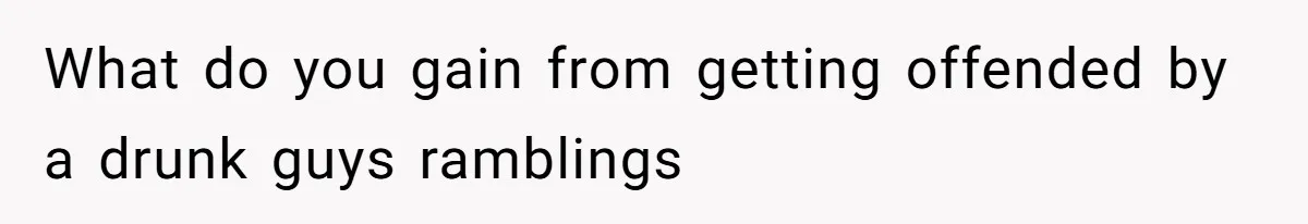 What do you gain from getting offended by a drunk guys ramblings