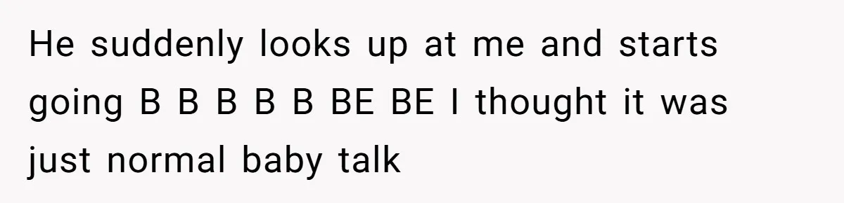 He suddenly looks up at me and starts going B B B B B BE BE I thought it was just normal baby talk
